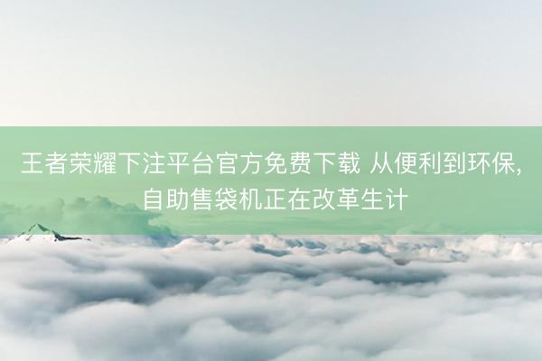 王者荣耀下注平台官方免费下载 从便利到环保， 自助售袋机正在改革生计