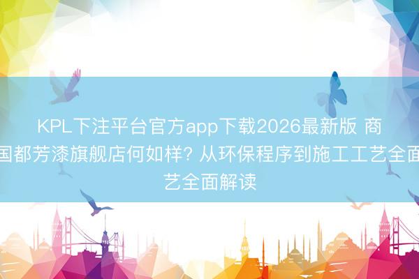 KPL下注平台官方app下载2026最新版 商水德国都芳漆旗舰店何如样? 从环保程序到施工工艺全面解读
