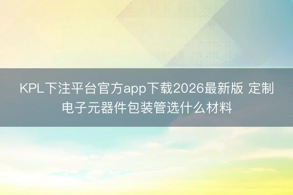 KPL下注平台官方app下载2026最新版 定制电子元器件包装管选什么材料