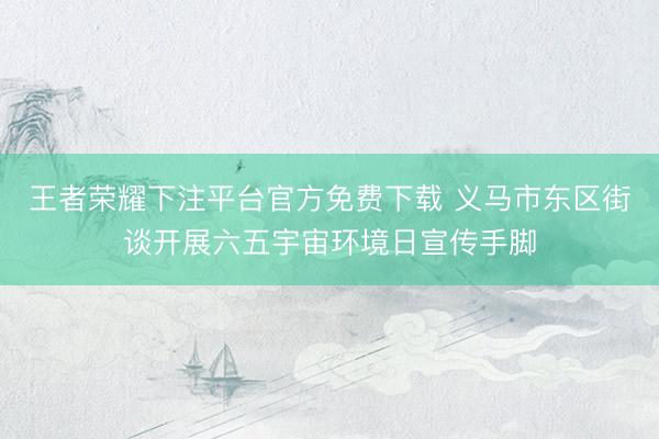 王者荣耀下注平台官方免费下载 义马市东区街谈开展六五宇宙环境日宣传手脚