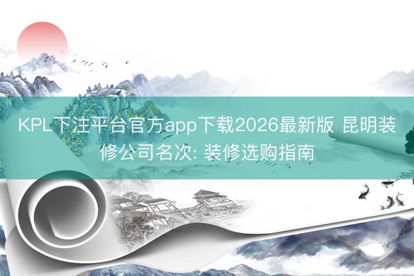 KPL下注平台官方app下载2026最新版 昆明装修公司名次: 装修选购指南