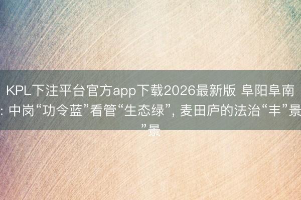 KPL下注平台官方app下载2026最新版 阜阳阜南: 中岗“功令蓝”看管“生态绿”， 麦田庐的法治“丰”景