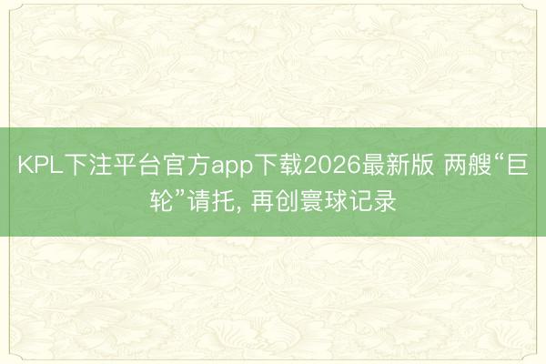 KPL下注平台官方app下载2026最新版 两艘“巨轮”请托， 再创寰球记录