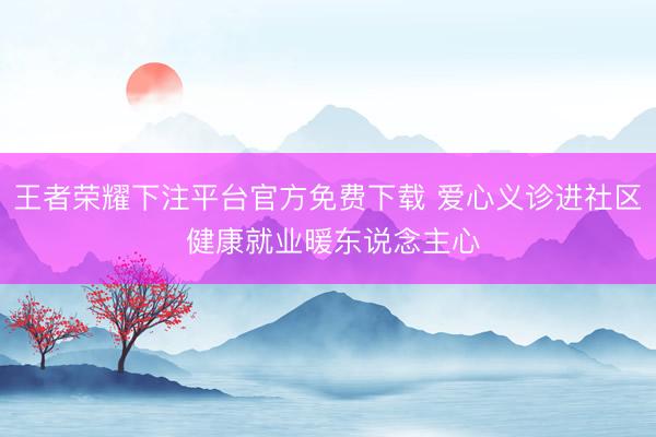 王者荣耀下注平台官方免费下载 爱心义诊进社区 健康就业暖东说念主心