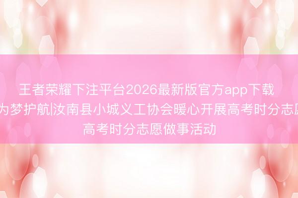 王者荣耀下注平台2026最新版官方app下载 爱心助考 为梦护航|汝南县小城义工协会暖心开展高考时分志愿做事活动