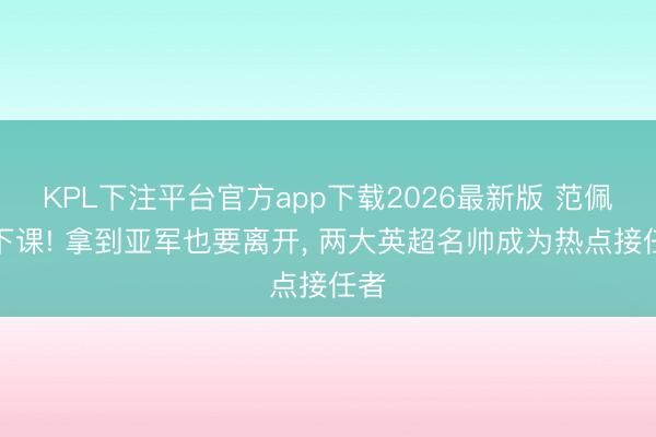 KPL下注平台官方app下载2026最新版 范佩西下课! 拿到亚军也要离开， 两大英超名帅成为热点接任者