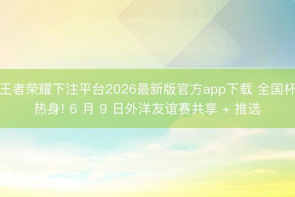 王者荣耀下注平台2026最新版官方app下载 全国杯热身! 6 月 9 日外洋友谊赛共享 + 推选