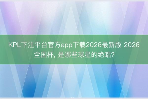 KPL下注平台官方app下载2026最新版 2026全国杯， 是哪些球星的绝唱?