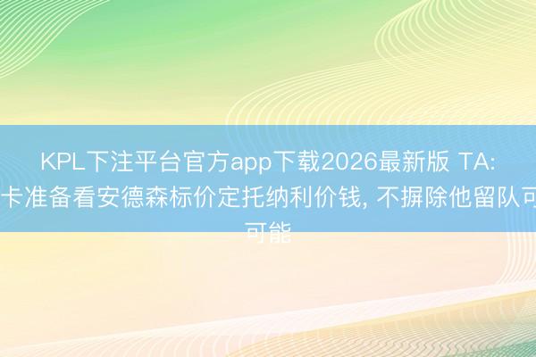 KPL下注平台官方app下载2026最新版 TA: 纽卡准备看安德森标价定托纳利价钱， 不摒除他留队可能