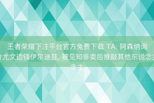 王者荣耀下注平台官方免费下载 TA: 阿森纳询价尤文边锋伊尔迪兹， 被见知非卖后推敲其他东说念主