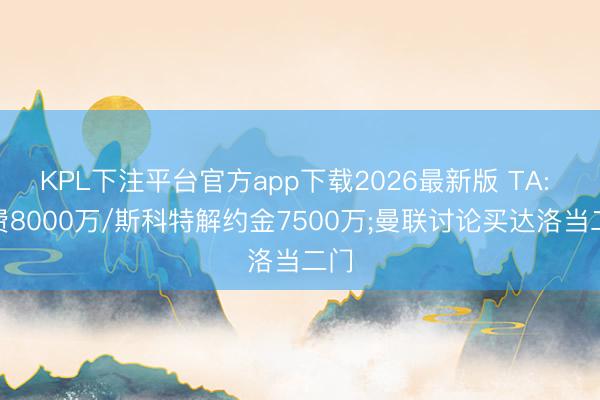 KPL下注平台官方app下载2026最新版 TA: M费8000万/斯科特解约金7500万;曼联讨论买达洛当二门