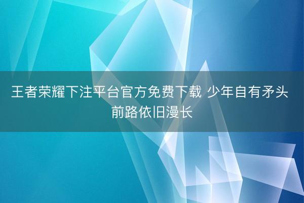 王者荣耀下注平台官方免费下载 少年自有矛头 前路依旧漫长