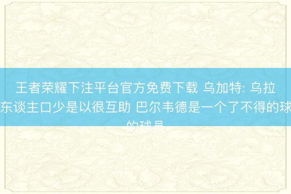 王者荣耀下注平台官方免费下载 乌加特: 乌拉圭东谈主口少是以很互助 巴尔韦德是一个了不得的球员