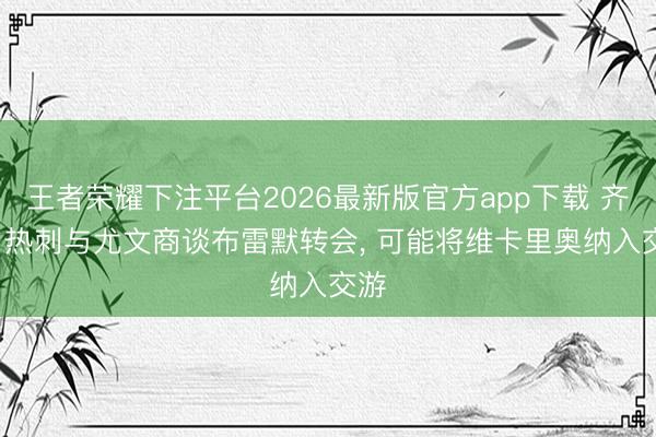 王者荣耀下注平台2026最新版官方app下载 齐体: 热刺与尤文商谈布雷默转会， 可能将维卡里奥纳入交游