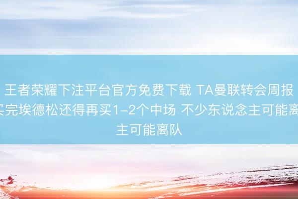 王者荣耀下注平台官方免费下载 TA曼联转会周报: 买完埃德松还得再买1-2个中场 不少东说念主可能离队