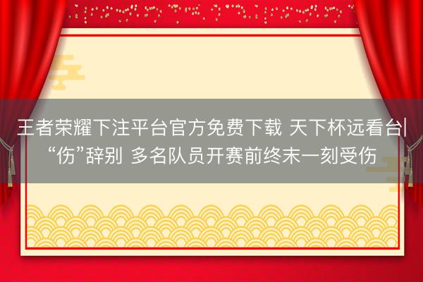 王者荣耀下注平台官方免费下载 天下杯远看台|“伤”辞别 多名队员开赛前终末一刻受伤