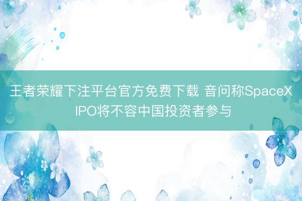 王者荣耀下注平台官方免费下载 音问称SpaceX IPO将不容中国投资者参与