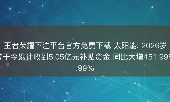 王者荣耀下注平台官方免费下载 太阳能: 2026岁首于今累计收到5.05亿元补贴资金 同比大增451.99%
