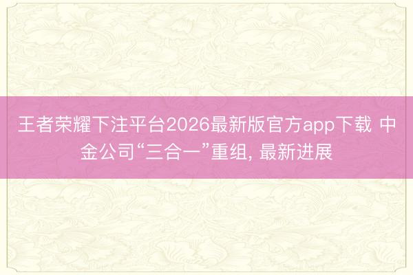 王者荣耀下注平台2026最新版官方app下载 中金公司“三合一”重组, 最新进展