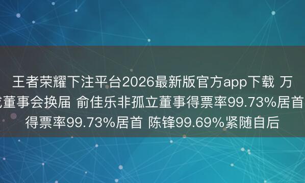 王者荣耀下注平台2026最新版官方app下载 万安科技临时鼓舞会完成董事会换届 俞佳乐非孤立董事得票率99.73%居首 陈锋99.69%紧随自后