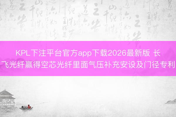 KPL下注平台官方app下载2026最新版 长飞光纤赢得空芯光纤里面气压补充安设及门径专利