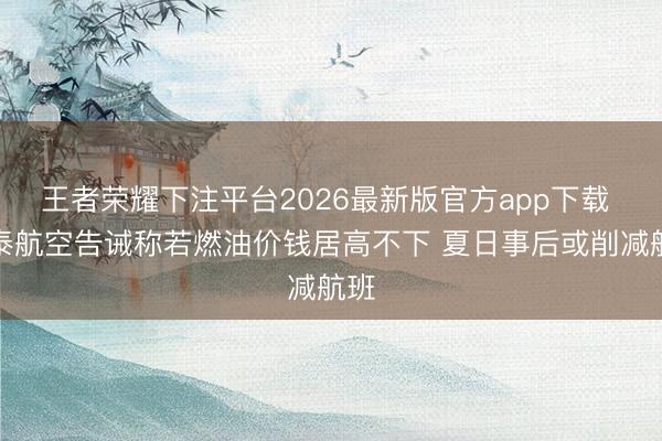 王者荣耀下注平台2026最新版官方app下载 国泰航空告诫称若燃油价钱居高不下 夏日事后或削减航班