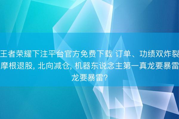 王者荣耀下注平台官方免费下载 订单、功绩双炸裂， 摩根退股， 北向减仓， 机器东说念主第一真龙要暴雷?