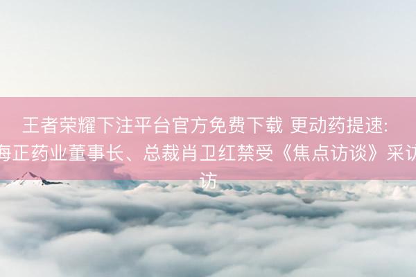 王者荣耀下注平台官方免费下载 更动药提速: 海正药业董事长、总裁肖卫红禁受《焦点访谈》采访