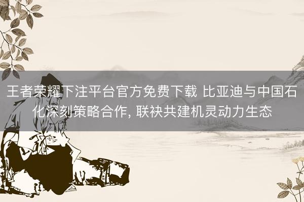 王者荣耀下注平台官方免费下载 比亚迪与中国石化深刻策略合作, 联袂共建机灵动力生态