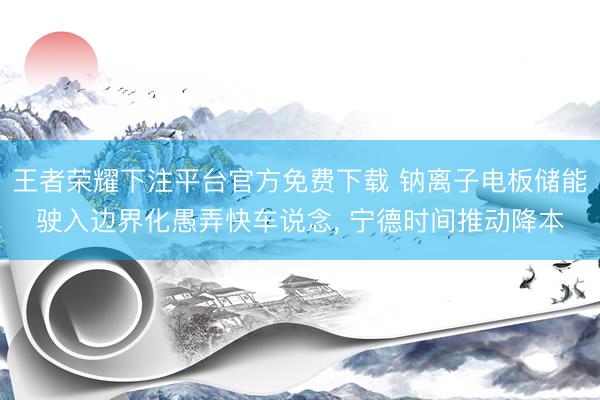 王者荣耀下注平台官方免费下载 钠离子电板储能驶入边界化愚弄快车说念， 宁德时间推动降本