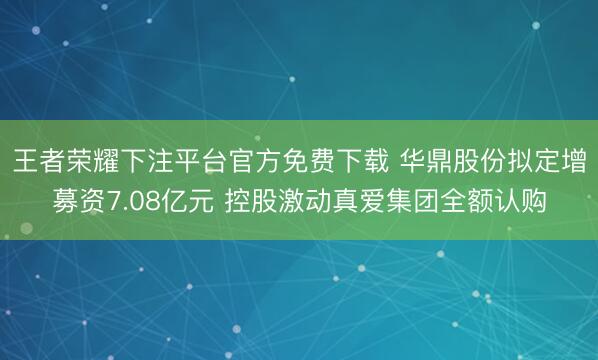 王者荣耀下注平台官方免费下载 华鼎股份拟定增募资7.08亿元 控股激动真爱集团全额认购