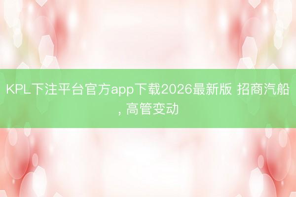 KPL下注平台官方app下载2026最新版 招商汽船， 高管变动