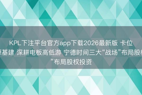 KPL下注平台官方app下载2026最新版 卡位AI能源基建 深耕电板高低游 宁德时间三大“战场”布局股权投资