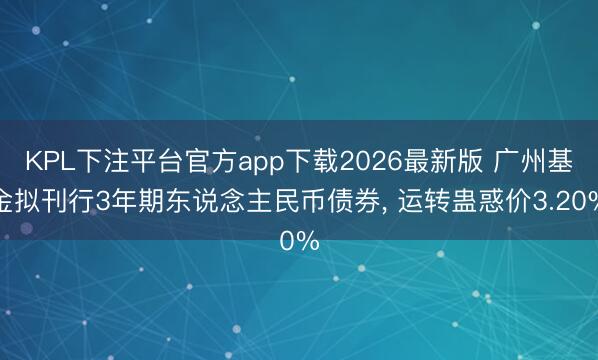 KPL下注平台官方app下载2026最新版 广州基金拟刊行3年期东说念主民币债券, 运转蛊惑价3.20%