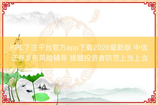 KPL下注平台官方app下载2026最新版 中信证券发布风险辅导 提醒投资者防范上当上当