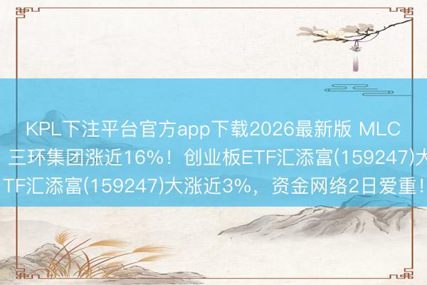 KPL下注平台官方app下载2026最新版 MLCC看法涨幅进一步扩大，三环集团涨近16%！创业板ETF汇添富(159247)大涨近3%，资金网络2日爱重！