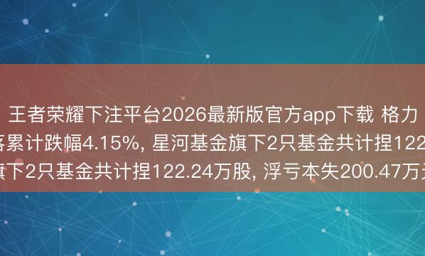 王者荣耀下注平台2026最新版官方app下载 格力电器股价聚合5天地落累计跌幅4.15%， 星河基金旗下2只基金共计捏122.24万股， 浮亏本失200.47万元