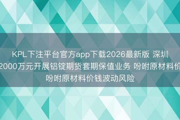 KPL下注平台官方app下载2026最新版 深圳新星拟斥资2000万元开展铝锭期货套期保值业务 吩咐原材料价钱波动风险