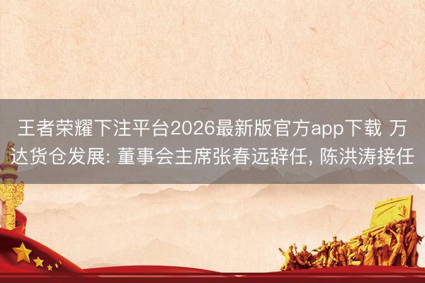 王者荣耀下注平台2026最新版官方app下载 万达货仓发展: 董事会主席张春远辞任， 陈洪涛接任