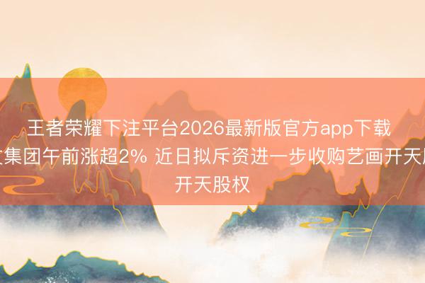 王者荣耀下注平台2026最新版官方app下载 阅文集团午前涨超2% 近日拟斥资进一步收购艺画开天股权