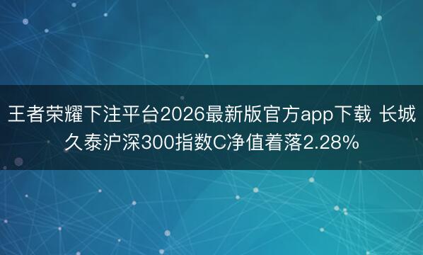 王者荣耀下注平台2026最新版官方app下载 长城久泰沪深300指数C净值着落2.28%