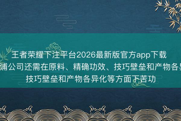王者荣耀下注平台2026最新版官方app下载 轻柔药业: 深圳三浦公司还需在原料、精确功效、技巧壁垒和产物各异化等方面下苦功