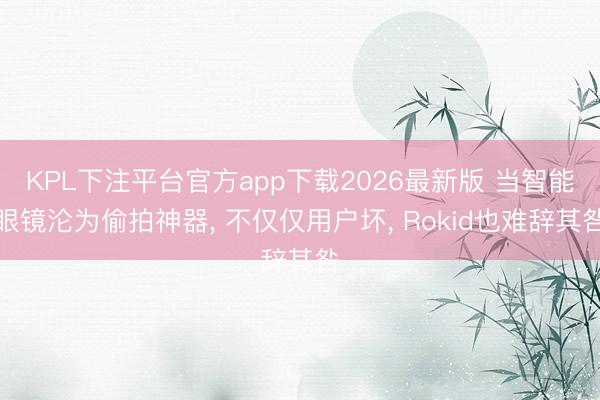 KPL下注平台官方app下载2026最新版 当智能眼镜沦为偷拍神器， 不仅仅用户坏， Rokid也难辞其咎