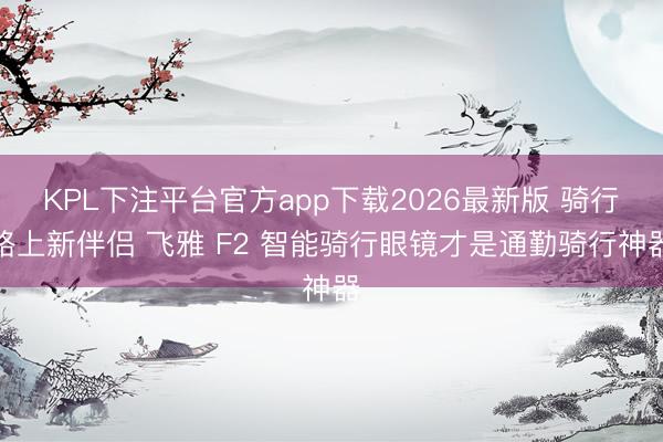 KPL下注平台官方app下载2026最新版 骑行路上新伴侣 飞雅 F2 智能骑行眼镜才是通勤骑行神器