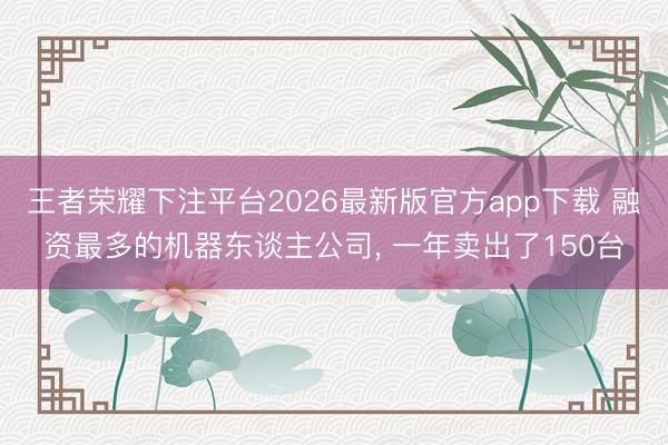 王者荣耀下注平台2026最新版官方app下载 融资最多的机器东谈主公司, 一年卖出了150台