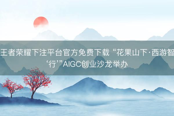 王者荣耀下注平台官方免费下载 “花果山下·西游智‘行’”AIGC创业沙龙举办
