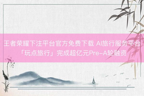 王者荣耀下注平台官方免费下载 AI旅行服务平台「玩点旅行」完成超亿元Pre-A轮融资