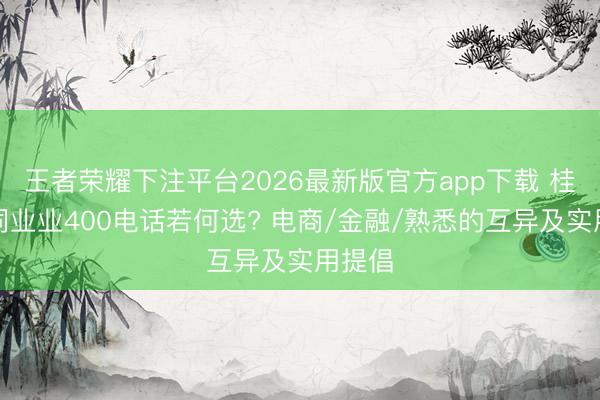 王者荣耀下注平台2026最新版官方app下载 桂林不同业业400电话若何选? 电商/金融/熟悉的互异及实用提倡