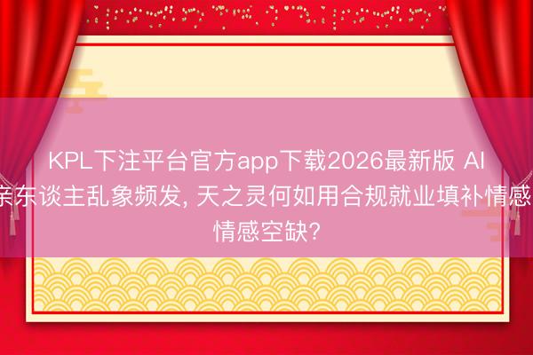 KPL下注平台官方app下载2026最新版 AI回生亲东谈主乱象频发， 天之灵何如用合规就业填补情感空缺?