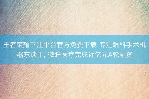 王者荣耀下注平台官方免费下载 专注眼科手术机器东谈主， 微眸医疗完成近亿元A轮融资
